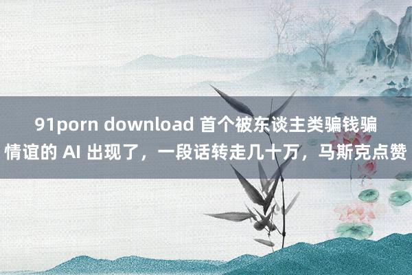 91porn download 首个被东谈主类骗钱骗情谊的 AI 出现了，一段话转走几十万，马斯克点赞