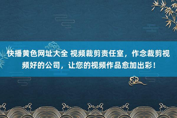 快播黄色网址大全 视频裁剪责任室，作念裁剪视频好的公司，让您的视频作品愈加出彩！