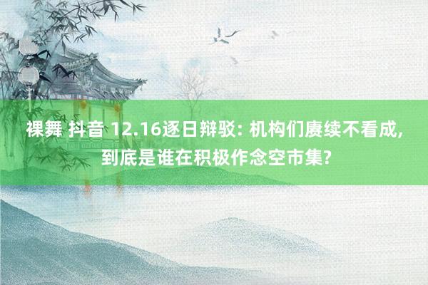 裸舞 抖音 12.16逐日辩驳: 机构们赓续不看成， 到底是谁在积极作念空市集?