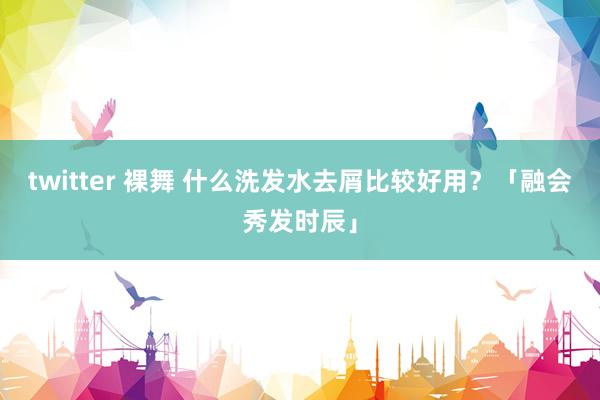 twitter 裸舞 什么洗发水去屑比较好用？「融会秀发时辰」