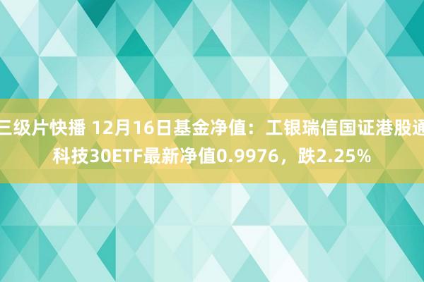 三级片快播 12月16日基金净值：工银瑞信国证港股通科技30ETF最新净值0.9976，跌2.25%