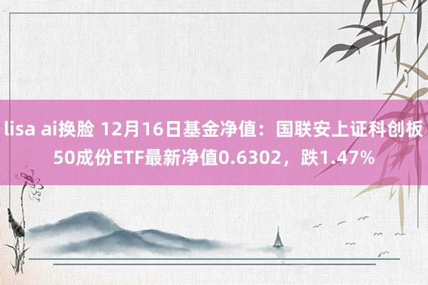 lisa ai换脸 12月16日基金净值：国联安上证科创板50成份ETF最新净值0.6302，跌1.47%