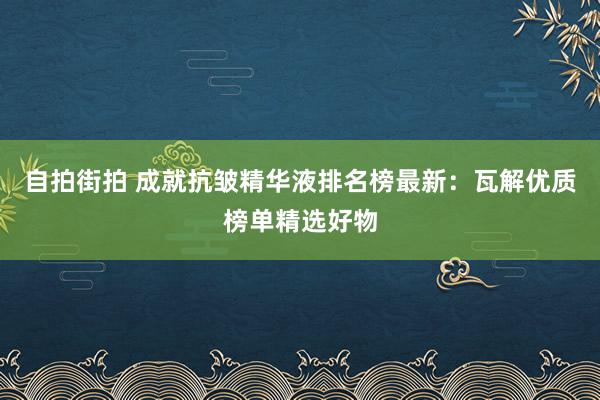 自拍街拍 成就抗皱精华液排名榜最新：瓦解优质榜单精选好物