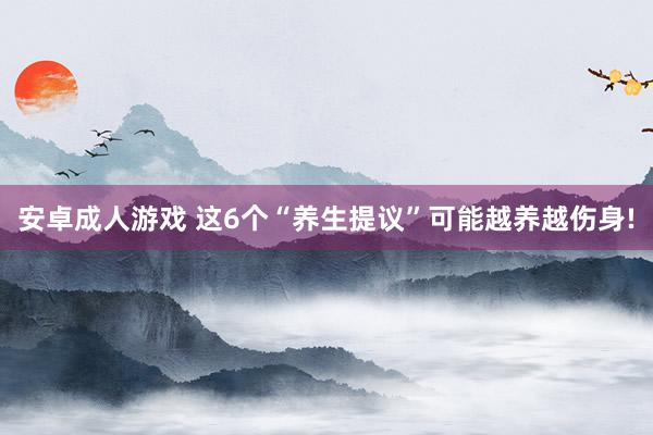 安卓成人游戏 这6个“养生提议”可能越养越伤身!