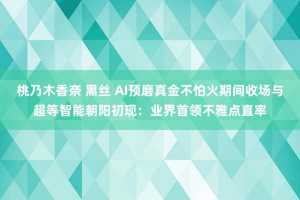 桃乃木香奈 黑丝 AI预磨真金不怕火期间收场与超等智能朝阳初现：业界首领不雅点直率