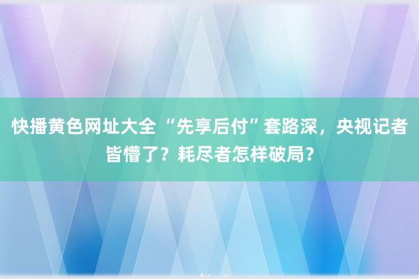 快播黄色网址大全 “先享后付”套路深，央视记者皆懵了？耗尽者怎样破局？