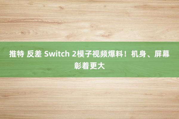 推特 反差 Switch 2模子视频爆料！机身、屏幕彰着更大