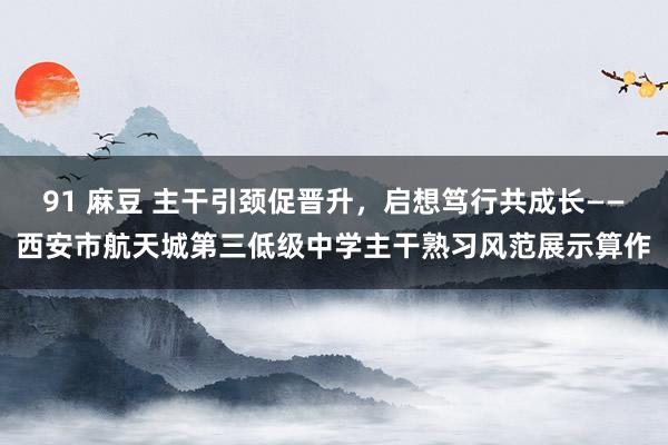 91 麻豆 主干引颈促晋升，启想笃行共成长——西安市航天城第三低级中学主干熟习风范展示算作