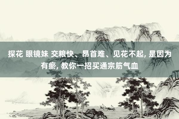 探花 眼镜妹 交粮快、昂首难、见花不起， 是因为有瘀， 教你一招买通宗筋气血