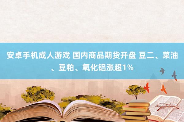 安卓手机成人游戏 国内商品期货开盘 豆二、菜油、豆粕、氧化铝涨超1%