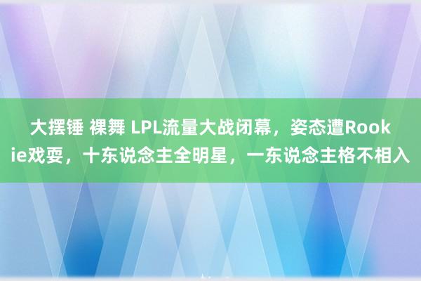 大摆锤 裸舞 LPL流量大战闭幕，姿态遭Rookie戏耍，十东说念主全明星，一东说念主格不相入