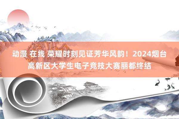 动漫 在线 荣耀时刻见证芳华风韵！2024烟台高新区大学生电子竞技大赛丽都终结