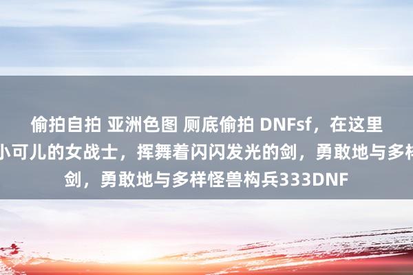 偷拍自拍 亚洲色图 厕底偷拍 DNFsf，在这里，我化身为一个娇小可儿的女战士，挥舞着闪闪发光的剑，勇敢地与多样怪兽构兵333DNF