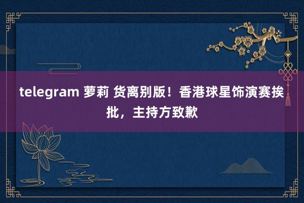 telegram 萝莉 货离别版！香港球星饰演赛挨批，主持方致歉