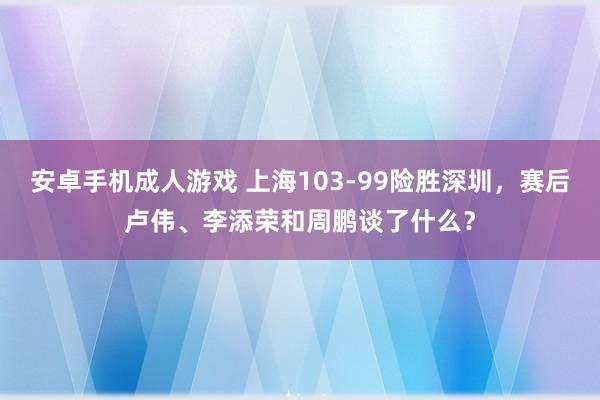 安卓手机成人游戏 上海103-99险胜深圳，赛后卢伟、李添荣和周鹏谈了什么？