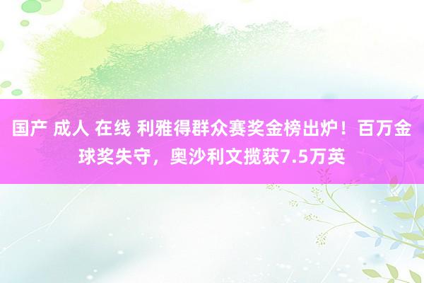 国产 成人 在线 利雅得群众赛奖金榜出炉！百万金球奖失守，奥沙利文揽获7.5万英