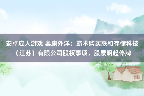 安卓成人游戏 奥康外洋：霸术购买联和存储科技（江苏）有限公司股权事项，股票明起停牌