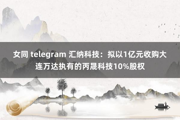 女同 telegram 汇纳科技：拟以1亿元收购大连万达执有的丙晟科技10%股权