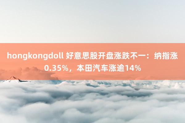 hongkongdoll 好意思股开盘涨跌不一：纳指涨0.35%，本田汽车涨逾14%