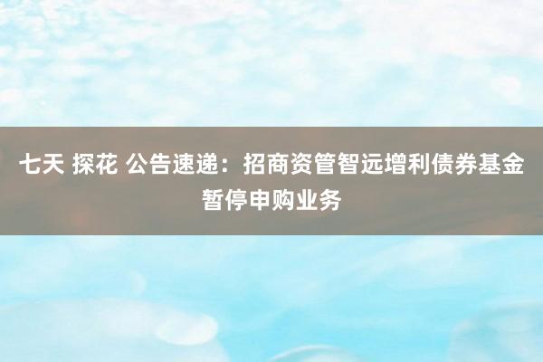 七天 探花 公告速递：招商资管智远增利债券基金暂停申购业务