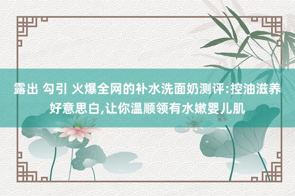 露出 勾引 火爆全网的补水洗面奶测评:控油滋养好意思白，让你温顺领有水嫩婴儿肌