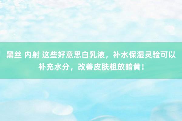 黑丝 内射 这些好意思白乳液，补水保湿灵验可以补充水分，改善皮肤粗放暗黄！