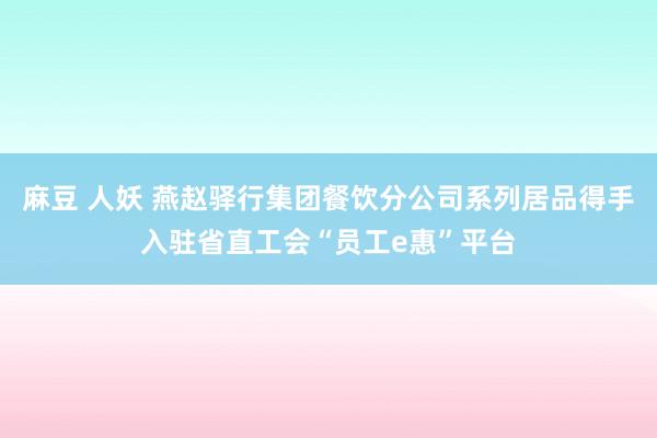 麻豆 人妖 燕赵驿行集团餐饮分公司系列居品得手入驻省直工会“员工e惠”平台