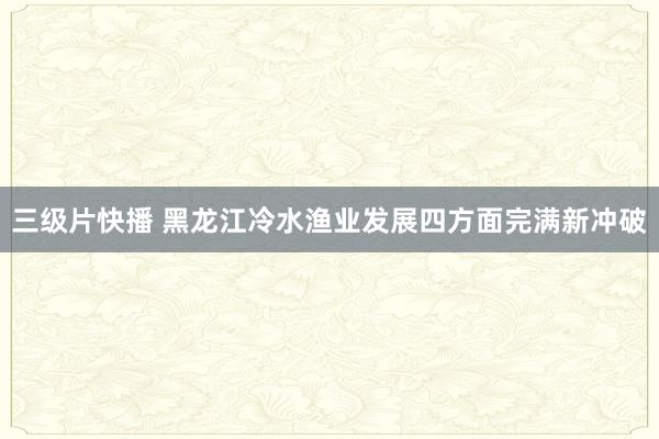 三级片快播 黑龙江冷水渔业发展四方面完满新冲破