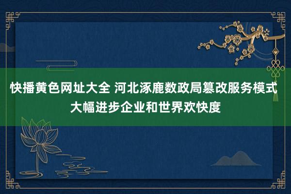 快播黄色网址大全 河北涿鹿数政局篡改服务模式 大幅进步企业和世界欢快度