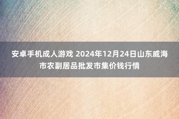 安卓手机成人游戏 2024年12月24日山东威海市农副居品批发市集价钱行情