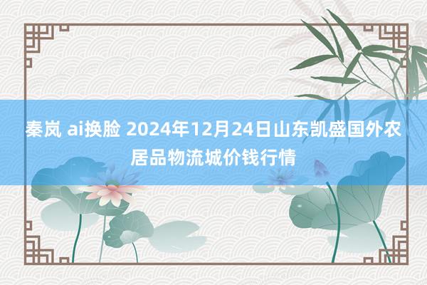 秦岚 ai换脸 2024年12月24日山东凯盛国外农居品物流城价钱行情