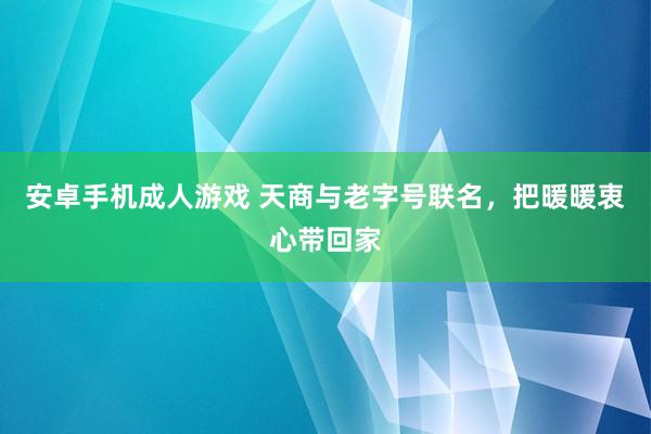 安卓手机成人游戏 天商与老字号联名，把暖暖衷心带回家