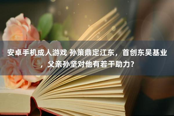 安卓手机成人游戏 孙策鼎定江东，首创东吴基业，父亲孙坚对他有若干助力？