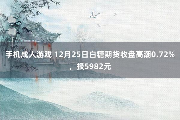 手机成人游戏 12月25日白糖期货收盘高潮0.72%，报5982元