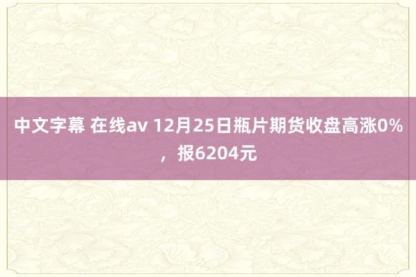 中文字幕 在线av 12月25日瓶片期货收盘高涨0%，报6204元