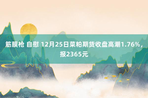 筋膜枪 自慰 12月25日菜粕期货收盘高潮1.76%，报2365元