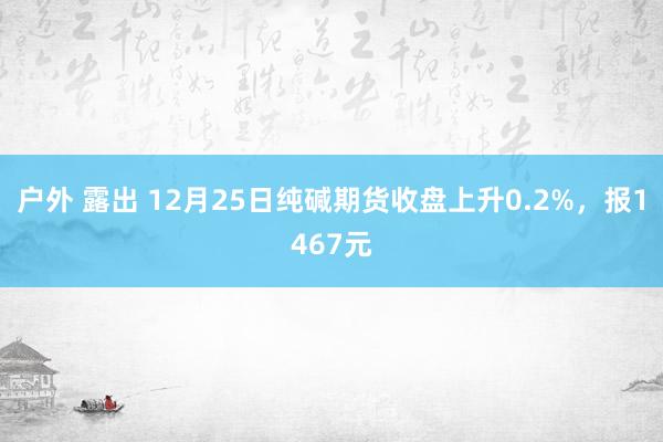 户外 露出 12月25日纯碱期货收盘上升0.2%，报1467元