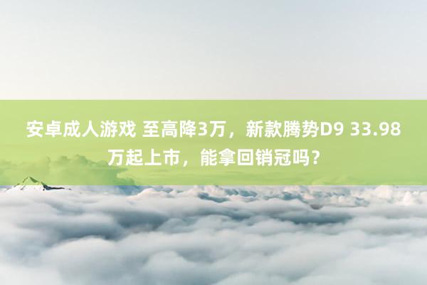 安卓成人游戏 至高降3万，新款腾势D9 33.98万起上市，能拿回销冠吗？