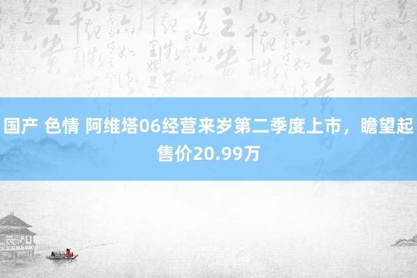 国产 色情 阿维塔06经营来岁第二季度上市，瞻望起售价20.99万