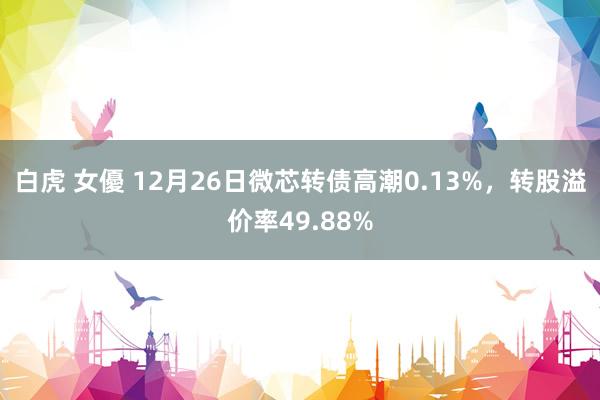 白虎 女優 12月26日微芯转债高潮0.13%，转股溢价率49.88%