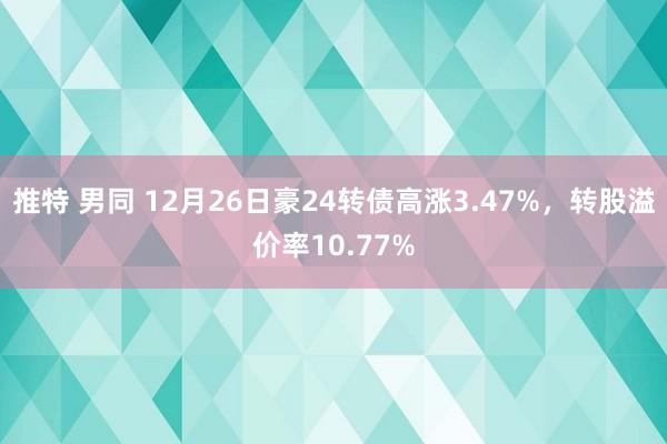 推特 男同 12月26日豪24转债高涨3.47%，转股溢价率10.77%