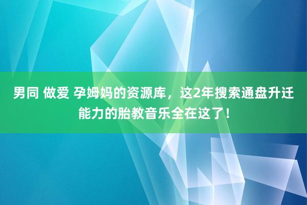 男同 做爱 孕姆妈的资源库，这2年搜索通盘升迁能力的胎教音乐全在这了！