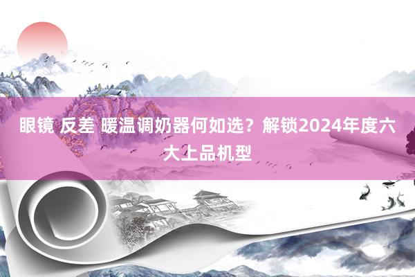 眼镜 反差 暖温调奶器何如选？解锁2024年度六大上品机型