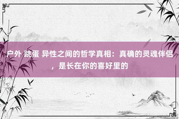 户外 跳蛋 异性之间的哲学真相：真确的灵魂伴侣，是长在你的喜好里的