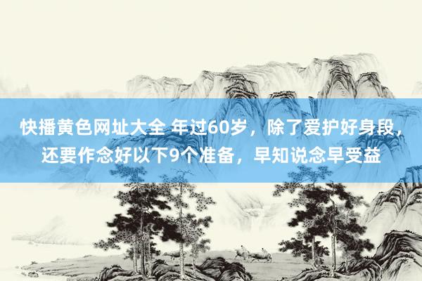 快播黄色网址大全 年过60岁，除了爱护好身段，还要作念好以下9个准备，早知说念早受益