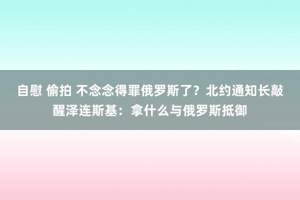 自慰 偷拍 不念念得罪俄罗斯了？北约通知长敲醒泽连斯基：拿什么与俄罗斯抵御