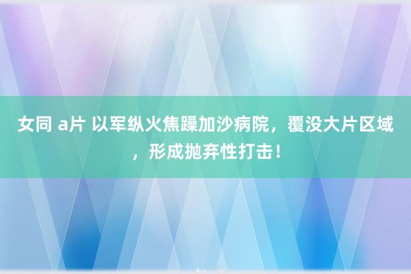 女同 a片 以军纵火焦躁加沙病院，覆没大片区域，形成抛弃性打击！