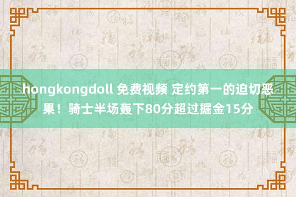 hongkongdoll 免费视频 定约第一的迫切恶果！骑士半场轰下80分超过掘金15分