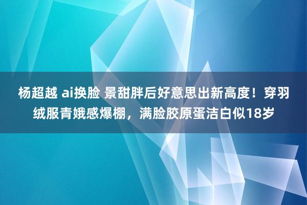 杨超越 ai换脸 景甜胖后好意思出新高度！穿羽绒服青娥感爆棚，满脸胶原蛋洁白似18岁