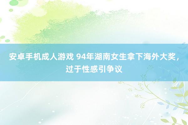 安卓手机成人游戏 94年湖南女生拿下海外大奖，过于性感引争议